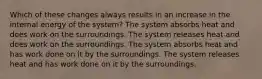 Which of these changes always results in an increase in the internal energy of the system? The system absorbs heat and does work on the surroundings. The system releases heat and does work on the surroundings. The system absorbs heat and has work done on it by the surroundings. The system releases heat and has work done on it by the surroundings.