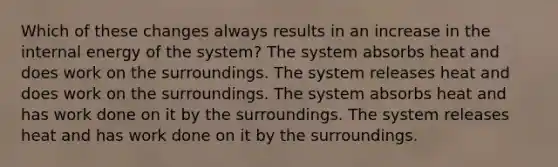 Which of these changes always results in an increase in the internal energy of the system? The system absorbs heat and does work on the surroundings. The system releases heat and does work on the surroundings. The system absorbs heat and has work done on it by the surroundings. The system releases heat and has work done on it by the surroundings.