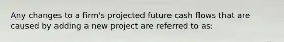 Any changes to a ﬁrm's projected future cash ﬂows that are caused by adding a new project are referred to as: