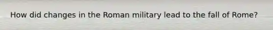 How did changes in the Roman military lead to the fall of Rome?