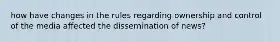 how have changes in the rules regarding ownership and control of the media affected the dissemination of news?