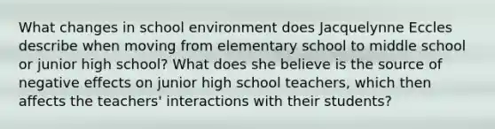 What changes in school environment does Jacquelynne Eccles describe when moving from elementary school to middle school or junior high school? What does she believe is the source of negative effects on junior high school teachers, which then affects the teachers' interactions with their students?