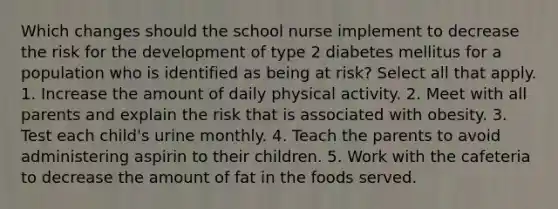 Which changes should the school nurse implement to decrease the risk for the development of type 2 diabetes mellitus for a population who is identified as being at risk? Select all that apply. 1. Increase the amount of daily physical activity. 2. Meet with all parents and explain the risk that is associated with obesity. 3. Test each child's urine monthly. 4. Teach the parents to avoid administering aspirin to their children. 5. Work with the cafeteria to decrease the amount of fat in the foods served.