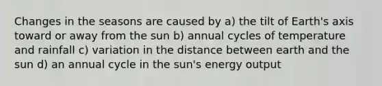 Changes in the seasons are caused by a) the tilt of Earth's axis toward or away from the sun b) annual cycles of temperature and rainfall c) variation in the distance between earth and the sun d) an annual cycle in the sun's energy output