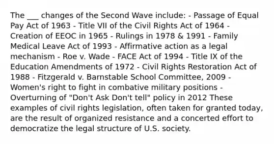 The ___ changes of the Second Wave include: - Passage of Equal Pay Act of 1963 - Title VII of the Civil Rights Act of 1964 - Creation of EEOC in 1965 - Rulings in 1978 & 1991 - Family Medical Leave Act of 1993 - Affirmative action as a legal mechanism - Roe v. Wade - FACE Act of 1994 - Title IX of the Education Amendments of 1972 - Civil Rights Restoration Act of 1988 - Fitzgerald v. Barnstable School Committee, 2009 - Women's right to fight in combative military positions - Overturning of "Don't Ask Don't tell" policy in 2012 These examples of civil rights legislation, often taken for granted today, are the result of organized resistance and a concerted effort to democratize the legal structure of U.S. society.