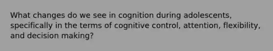 What changes do we see in cognition during adolescents, specifically in the terms of cognitive control, attention, flexibility, and decision making?