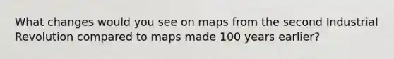 What changes would you see on maps from the second Industrial Revolution compared to maps made 100 years earlier?