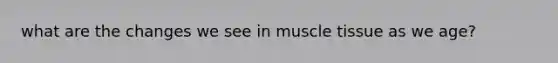 what are the changes we see in muscle tissue as we age?