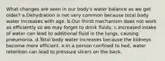 What changes are seen in our body's water balance as we get older? a.Dehydration is not very common because total body water increases with age. b.Our thirst mechanism does not work as efficiently so we may forget to drink fluids. c.Increased intake of water can lead to additional fluid in the lungs, causing pneumonia. d.Total body water increases because the kidneys become more efficient. e.In a person confined to bed, water retention can lead to pressure ulcers on the back.