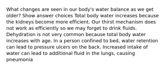 What changes are seen in our body's water balance as we get older? Show answer choices Total body water increases because the kidneys become more efficient. Our thirst mechanism does not work as efficiently so we may forget to drink fluids. Dehydration is not very common because total body water increases with age. In a person confined to bed, water retention can lead to pressure ulcers on the back. Increased intake of water can lead to additional fluid in the lungs, causing pneumonia