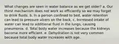 What changes are seen in water balance as we get older? a. ​Our thirst mechanism does not work as efficiently so we may forget to drink fluids. b. ​In a person confined to bed, water retention can lead to pressure ulcers on the back. c. ​Increased intake of water can lead to additional fluid in the lungs, causing pneumonia. d. ​Total body water increases because the kidneys become more efficient. e. ​Dehydration is not very common because total body water increases with age.