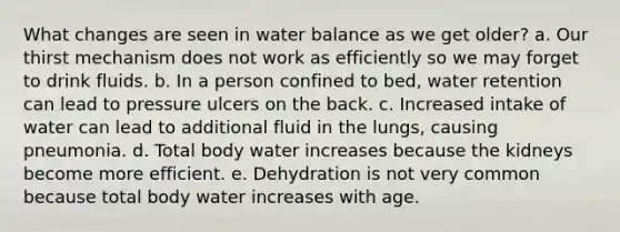 What changes are seen in water balance as we get older? a. ​Our thirst mechanism does not work as efficiently so we may forget to drink fluids. b. ​In a person confined to bed, water retention can lead to pressure ulcers on the back. c. ​Increased intake of water can lead to additional fluid in the lungs, causing pneumonia. d. ​Total body water increases because the kidneys become more efficient. e. ​Dehydration is not very common because total body water increases with age.