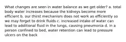 What changes are seen in water balance as we get older? a. total body water increases because the kidneys become more efficient b. our thirst mechanism does not work as efficiently so we may forget to drink fluids c. increased intake of water can lead to additional fluid in the lungs, causing pneumonia d. in a person confined to bed, water retention can lead to pressure ulcers on the back