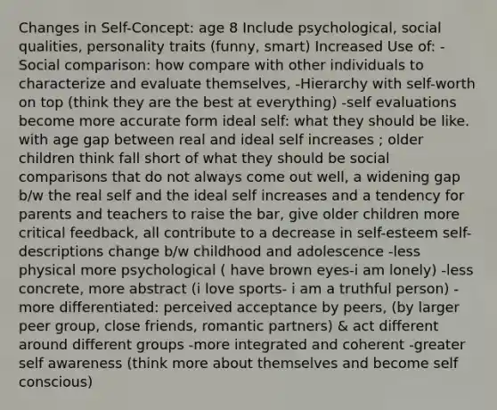 Changes in Self-Concept: age 8 Include psychological, social qualities, personality traits (funny, smart) Increased Use of: -Social comparison: how compare with other individuals to characterize and evaluate themselves, -Hierarchy with self-worth on top (think they are the best at everything) -self evaluations become more accurate form ideal self: what they should be like. with age gap between real and ideal self increases ; older children think fall short of what they should be social comparisons that do not always come out well, a widening gap b/w the real self and the ideal self increases and a tendency for parents and teachers to raise the bar, give older children more critical feedback, all contribute to a decrease in self-esteem self-descriptions change b/w childhood and adolescence -less physical more psychological ( have brown eyes-i am lonely) -less concrete, more abstract (i love sports- i am a truthful person) -more differentiated: perceived acceptance by peers, (by larger peer group, close friends, romantic partners) & act different around different groups -more integrated and coherent -greater self awareness (think more about themselves and become self conscious)