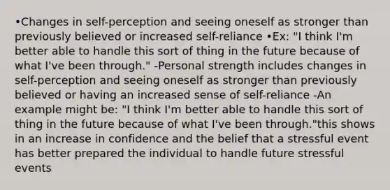 •Changes in self-perception and seeing oneself as stronger than previously believed or increased self-reliance •Ex: "I think I'm better able to handle this sort of thing in the future because of what I've been through." -Personal strength includes changes in self-perception and seeing oneself as stronger than previously believed or having an increased sense of self-reliance -An example might be: "I think I'm better able to handle this sort of thing in the future because of what I've been through."this shows in an increase in confidence and the belief that a stressful event has better prepared the individual to handle future stressful events