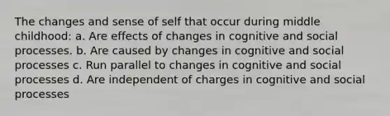 The changes and sense of self that occur during middle childhood: a. Are effects of changes in cognitive and social processes. b. Are caused by changes in cognitive and social processes c. Run parallel to changes in cognitive and social processes d. Are independent of charges in cognitive and social processes