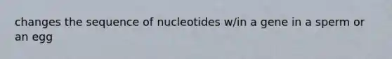 changes the sequence of nucleotides w/in a gene in a sperm or an egg