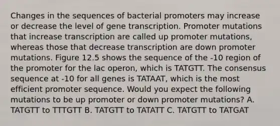 Changes in the sequences of bacterial promoters may increase or decrease the level of gene transcription. Promoter mutations that increase transcription are called up promoter mutations, whereas those that decrease transcription are down promoter mutations. Figure 12.5 shows the sequence of the -10 region of the promoter for the lac operon, which is TATGTT. The consensus sequence at -10 for all genes is TATAAT, which is the most efficient promoter sequence. Would you expect the following mutations to be up promoter or down promoter mutations? A. TATGTT to TTTGTT B. TATGTT to TATATT C. TATGTT to TATGAT