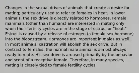 Changes in the sexual drives of animals that create a desire for mating; particularly used to refer to females in heat. In lower animals, the sex drive is directly related to hormones. Female mammals (other than humans) are interested in mating only when their fertility cycles are in the stage of estrus, or "heat." Estrus is caused by a release of estrogen (a female sex hormone) into the bloodstream. Hormones are important in males as well. In most animals, castration will abolish the sex drive. But in contrast to females, the normal male animal is almost always ready to mate. His sex drive is aroused primarily by the behavior and scent of a receptive female. Therefore, in many species, mating is closely tied to female fertility cycles.