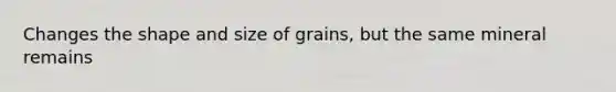 Changes the shape and size of grains, but the same mineral remains