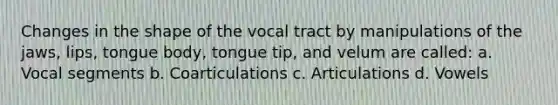 Changes in the shape of the vocal tract by manipulations of the jaws, lips, tongue body, tongue tip, and velum are called: a. Vocal segments b. Coarticulations c. Articulations d. Vowels