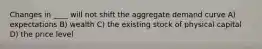 Changes in ____ will not shift the aggregate demand curve A) expectations B) wealth C) the existing stock of physical capital D) the price level