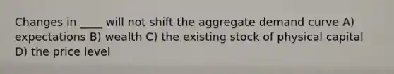 Changes in ____ will not shift the aggregate demand curve A) expectations B) wealth C) the existing stock of physical capital D) the price level