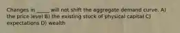 Changes in _____ will not shift the aggregate demand curve. A) the price level B) the existing stock of physical capital C) expectations D) wealth