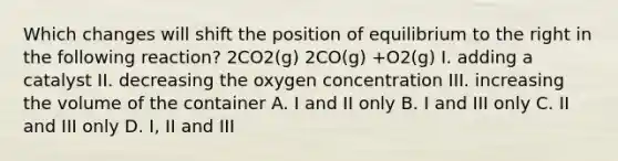 Which changes will shift the position of equilibrium to the right in the following reaction? 2CO2(g) 2CO(g) +O2(g) I. adding a catalyst II. decreasing the oxygen concentration III. increasing the volume of the container A. I and II only B. I and III only C. II and III only D. I, II and III