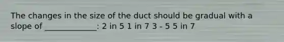 The changes in the size of the duct should be gradual with a slope of _____________: 2 in 5 1 in 7 3 - 5 5 in 7