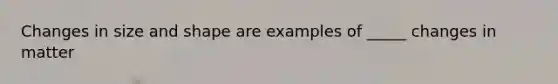 Changes in size and shape are examples of _____ changes in matter