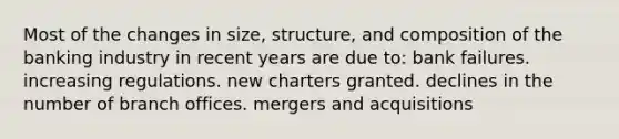 Most of the changes in size, structure, and composition of the banking industry in recent years are due to: bank failures. increasing regulations. new charters granted. declines in the number of branch offices. mergers and acquisitions