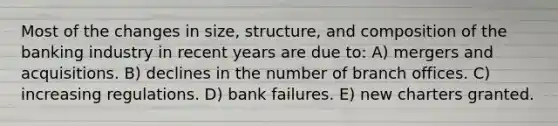 Most of the changes in size, structure, and composition of the banking industry in recent years are due to: A) mergers and acquisitions. B) declines in the number of branch offices. C) increasing regulations. D) bank failures. E) new charters granted.