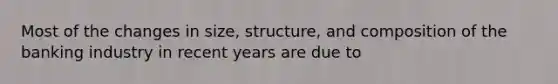 Most of the changes in size, structure, and composition of the banking industry in recent years are due to