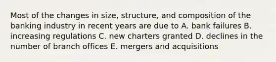 Most of the changes in size, structure, and composition of the banking industry in recent years are due to A. bank failures B. increasing regulations C. new charters granted D. declines in the number of branch offices E. mergers and acquisitions