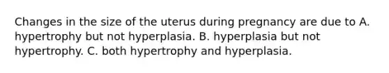 Changes in the size of the uterus during pregnancy are due to A. hypertrophy but not hyperplasia. B. hyperplasia but not hypertrophy. C. both hypertrophy and hyperplasia.