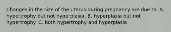 Changes in the size of the uterus during pregnancy are due to: A. hypertrophy but not hyperplasia. B. hyperplasia but not hypertrophy. C. both hypertrophy and hyperplasia