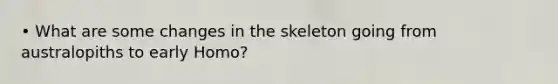 • What are some changes in the skeleton going from australopiths to early Homo?