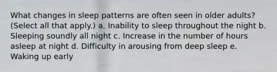 What changes in sleep patterns are often seen in older adults? (Select all that apply.) a. Inability to sleep throughout the night b. Sleeping soundly all night c. Increase in the number of hours asleep at night d. Difficulty in arousing from deep sleep e. Waking up early