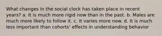 What changes in the social clock has taken place in recent years? a. It is much more rigid now than in the past. b. Males are much more likely to follow it. c. It varies more now. d. It is much less important than cohorts' effects in understanding behavior