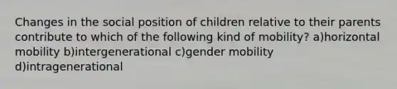 Changes in the social position of children relative to their parents contribute to which of the following kind of mobility? a)horizontal mobility b)intergenerational c)gender mobility d)intragenerational