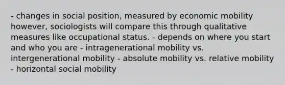 - changes in social position, measured by economic mobility however, sociologists will compare this through qualitative measures like occupational status. - depends on where you start and who you are - intragenerational mobility vs. intergenerational mobility - absolute mobility vs. relative mobility - horizontal social mobility