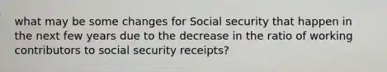 what may be some changes for Social security that happen in the next few years due to the decrease in the ratio of working contributors to social security receipts?