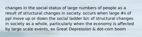 changes in the social status of large numbers of people as a result of structural changes in society. occurs when large #s of ppl move up or down the social ladder b/c of structural changes in society as a whole, particularly when the economy is affected by large scale events, ex Great Depression & dot-com boom