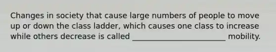 Changes in society that cause large numbers of people to move up or down the class ladder, which causes one class to increase while others decrease is called ________________________ mobility.