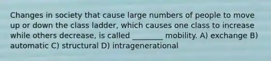 Changes in society that cause large numbers of people to move up or down the class ladder, which causes one class to increase while others decrease, is called ________ mobility. A) exchange B) automatic C) structural D) intragenerational