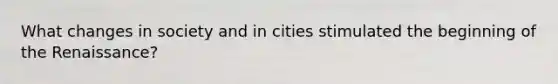 What changes in society and in cities stimulated the beginning of the Renaissance?