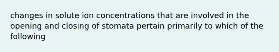 changes in solute ion concentrations that are involved in the opening and closing of stomata pertain primarily to which of the following