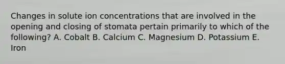 Changes in solute ion concentrations that are involved in the opening and closing of stomata pertain primarily to which of the following? A. Cobalt B. Calcium C. Magnesium D. Potassium E. Iron