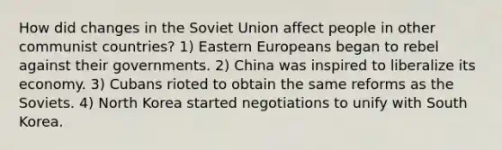 How did changes in the Soviet Union affect people in other communist countries? 1) Eastern Europeans began to rebel against their governments. 2) China was inspired to liberalize its economy. 3) Cubans rioted to obtain the same reforms as the Soviets. 4) North Korea started negotiations to unify with South Korea.